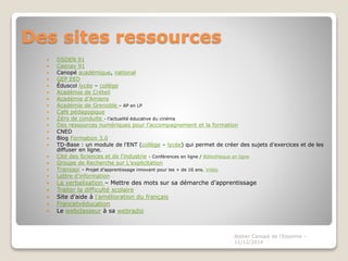 Des sites ressources
 DSDEN 91
 Casnav 91
 Canopé académique, national
 GEP EED
 Éduscol lycée – collège
 Académie de Créteil
 Académie d’Amiens
 Académie de Grenoble – AP en LP
 Café pédagogique
 Zéro de conduite - l’actualité éducative du cinéma
 Des ressources numériques pour l’accompagnement et la formation
 CNED
 Blog Formation 3.0
 TD-Base : un module de l’ENT (collège – lycée) qui permet de créer des sujets d’exercices et de les
diffuser en ligne.
 Cité des Sciences et de l’industrie - Conférences en ligne / Bibliothèque en ligne
 Groupe de Recherche sur L’explicitation
 Transapi – Projet d’apprentissage innovant pour les + de 16 ans. Vidéo
 Lettre d’information
 La verbalisation – Mettre des mots sur sa démarche d’apprentissage
 Traiter la difficulté scolaire
 Site d’aide à l’amélioration du français
 Francetvéducation
 Le webclasseur à sa webradio
Atelier Canopé de l'Essonne -
11/12/2014
 