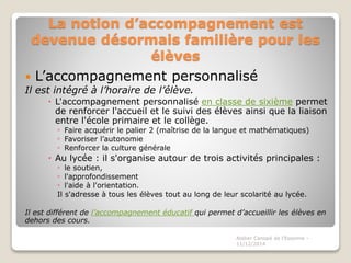 La notion d’accompagnement est
devenue désormais familière pour les
élèves
 L’accompagnement personnalisé
Il est intégré à l’horaire de l’élève.
 L'accompagnement personnalisé en classe de sixième permet
de renforcer l'accueil et le suivi des élèves ainsi que la liaison
entre l'école primaire et le collège.
◦ Faire acquérir le palier 2 (maîtrise de la langue et mathématiques)
◦ Favoriser l’autonomie
◦ Renforcer la culture générale
 Au lycée : il s'organise autour de trois activités principales :
◦ le soutien,
◦ l'approfondissement
◦ l'aide à l'orientation.
Il s'adresse à tous les élèves tout au long de leur scolarité au lycée.
Il est différent de l’accompagnement éducatif qui permet d’accueillir les élèves en
dehors des cours.
Atelier Canopé de l'Essonne -
11/12/2014
 