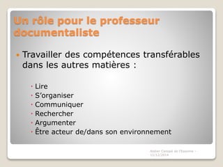 Un rôle pour le professeur
documentaliste
 Travailler des compétences transférables
dans les autres matières :
 Lire
 S’organiser
 Communiquer
 Rechercher
 Argumenter
 Être acteur de/dans son environnement
Atelier Canopé de l'Essonne -
11/12/2014
 