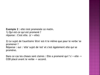 Exemple 2 : elle s'est promenée ce matin. 
1) Qui est-ce qui est promené ? 
réponse : C'est elle. (s' = elle) 
2) Le sujet de l'auxiliaire 'être' est-il le même que pour le verbe 'se promener ? 
Réponse : oui : 'elle' sujet de 'est' et c'est également elle qui se promène. 
Dans ce cas les choses sont claires : Elle a promené qui ? s' = elle -> COD placé avant le verbe -> accord.  