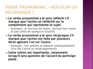 Le verbe pronominal a le sens réfléchi s'il marque que l'action se réfléchit sur le complément qui représente le sujet. 
Exemple : je me lave les mains. (je lave mes mains et pas celles de quelqu'un d'autre) 
Le verbe pronominal a le sens réciproque s'il marque que l'action est faite par plusieurs êtres agissant l'un sur l'autre. 
Exemple : Ces enfants se battent continuellement (l'un bat l'autre et réciproquement). 
Cette notion est importante, notamment lorsqu'il sera question de l'accord du participe passé.  