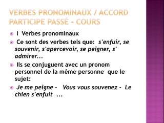 I Verbes pronominaux 
 Ce sont des verbes tels que: s'enfuir, se souvenir, s'apercevoir, se peigner, s' admirer... 
 Ils se conjuguent avec un pronom personnel de la même personne que le sujet: 
 Je me peigne - Vous vous souvenez - Le chien s'enfuit ...  
