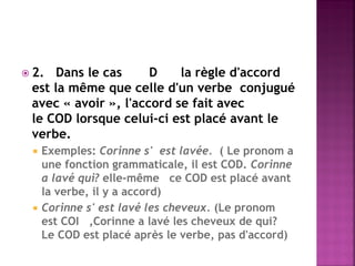 2. Dans le cas D la règle d'accord est la même que celle d'un verbe conjugué avec « avoir », l'accord se fait avec le COD lorsque celui-ci est placé avant le verbe. 
Exemples: Corinne s' est lavée. ( Le pronom a une fonction grammaticale, il est COD. Corinne a lavé qui? elle-même ce COD est placé avant la verbe, il y a accord) 
Corinne s' est lavé les cheveux. (Le pronom est COI ,Corinne a lavé les cheveux de qui? Le COD est placé après le verbe, pas d'accord)  