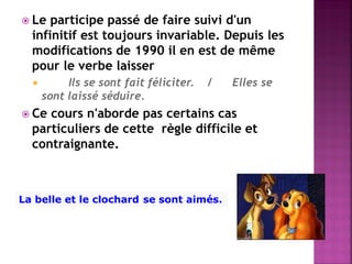 Le participe passé de faire suivi d'un infinitif est toujours invariable. Depuis les modifications de 1990 il en est de même pour le verbe laisser 
 Ils se sont fait féliciter. / Elles se sont laissé séduire. 
Ce cours n'aborde pas certains cas particuliers de cette règle difficile et contraignante. 
La belle et le clochard se sont aimés.  