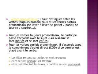  verbes pronominaux: il faut distinguer entre les verbes toujours pronominaux et les verbes parfois pronominaux (se lever / lever, se parler / parler, se sourire / sourire...). 
Pour les verbes toujours pronominaux, le participe passé s'accorde avec le sujet (Les oiseaux se sont méfiés et se sont enfuis). 
Pour les verbes parfois pronominaux, il s'accorde avec le complément d'objet direct (COD) si ce dernier est placé avant le verbe: 
Les filles se sont partagées en trois groupes; 
elles se sont partagé les travaux; 
elles ont effectué les travaux qu'elles se sont partagés).  