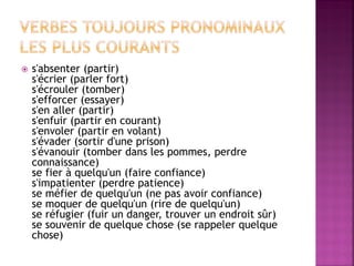 s'absenter (partir) s'écrier (parler fort) s'écrouler (tomber) s'efforcer (essayer) s'en aller (partir) s'enfuir (partir en courant) s'envoler (partir en volant) s'évader (sortir d'une prison) s'évanouir (tomber dans les pommes, perdre connaissance) se fier à quelqu'un (faire confiance) s'impatienter (perdre patience) se méfier de quelqu'un (ne pas avoir confiance) se moquer de quelqu'un (rire de quelqu'un) se réfugier (fuir un danger, trouver un endroit sûr) se souvenir de quelque chose (se rappeler quelque chose)  