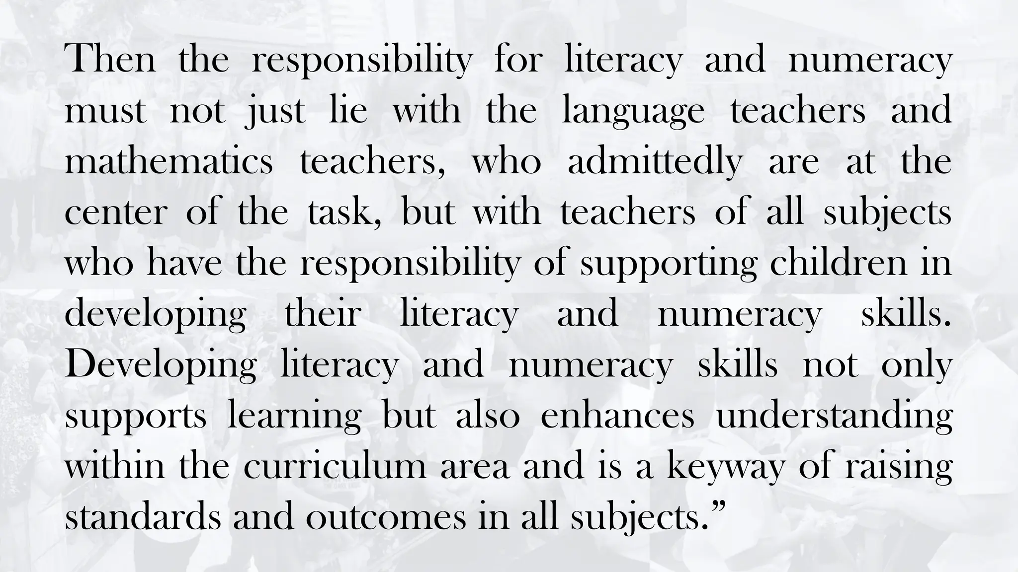 Then the responsibility for literacy and numeracy
must not just lie with the language teachers and
mathematics teachers, who admittedly are at the
center of the task, but with teachers of all subjects
who have the responsibility of supporting children in
developing their literacy and numeracy skills.
Developing literacy and numeracy skills not only
supports learning but also enhances understanding
within the curriculum area and is a keyway of raising
standards and outcomes in all subjects.”
 