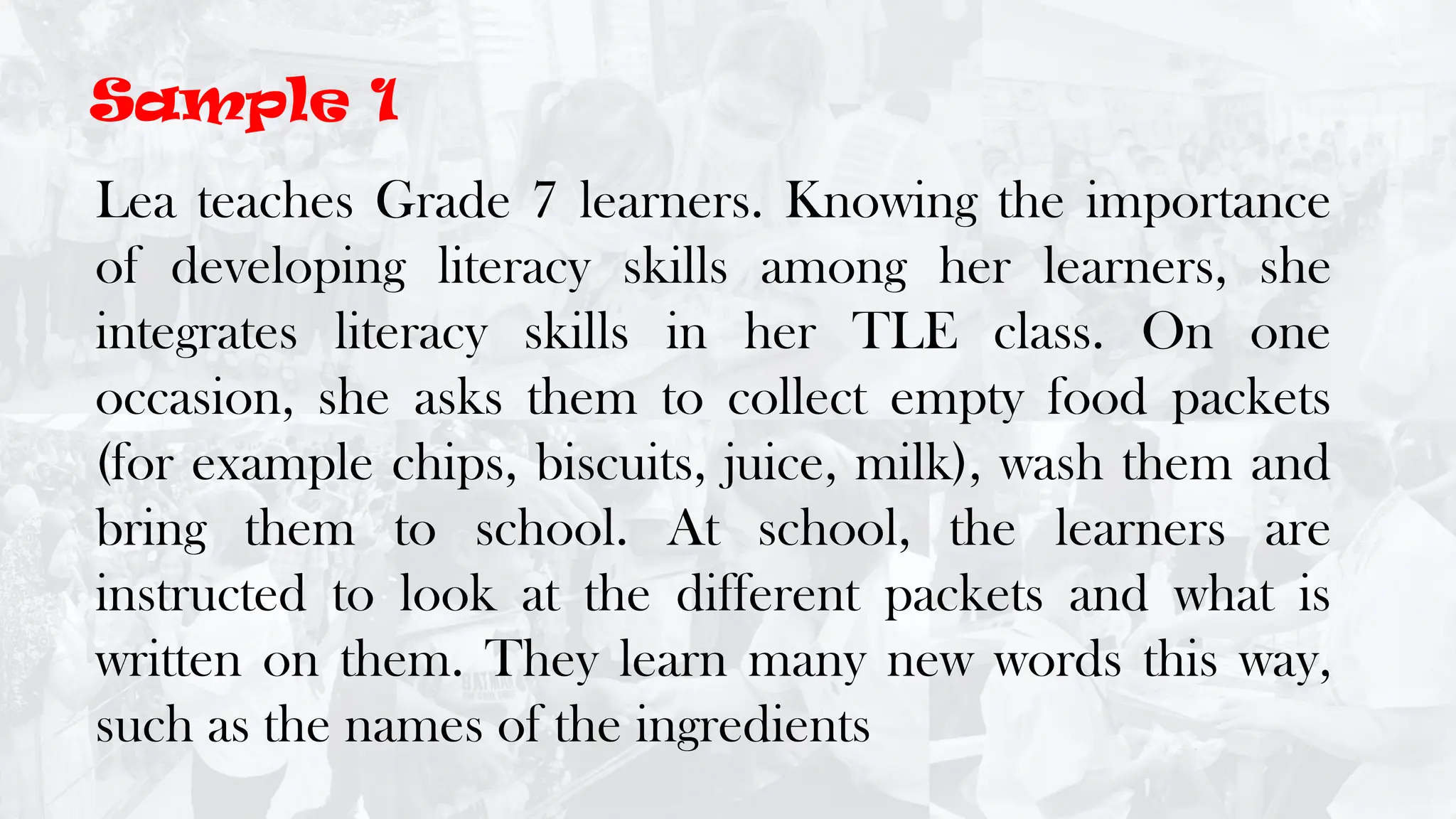 Lea teaches Grade 7 learners. Knowing the importance
of developing literacy skills among her learners, she
integrates literacy skills in her TLE class. On one
occasion, she asks them to collect empty food packets
(for example chips, biscuits, juice, milk), wash them and
bring them to school. At school, the learners are
instructed to look at the different packets and what is
written on them. They learn many new words this way,
such as the names of the ingredients
Sample 1
 