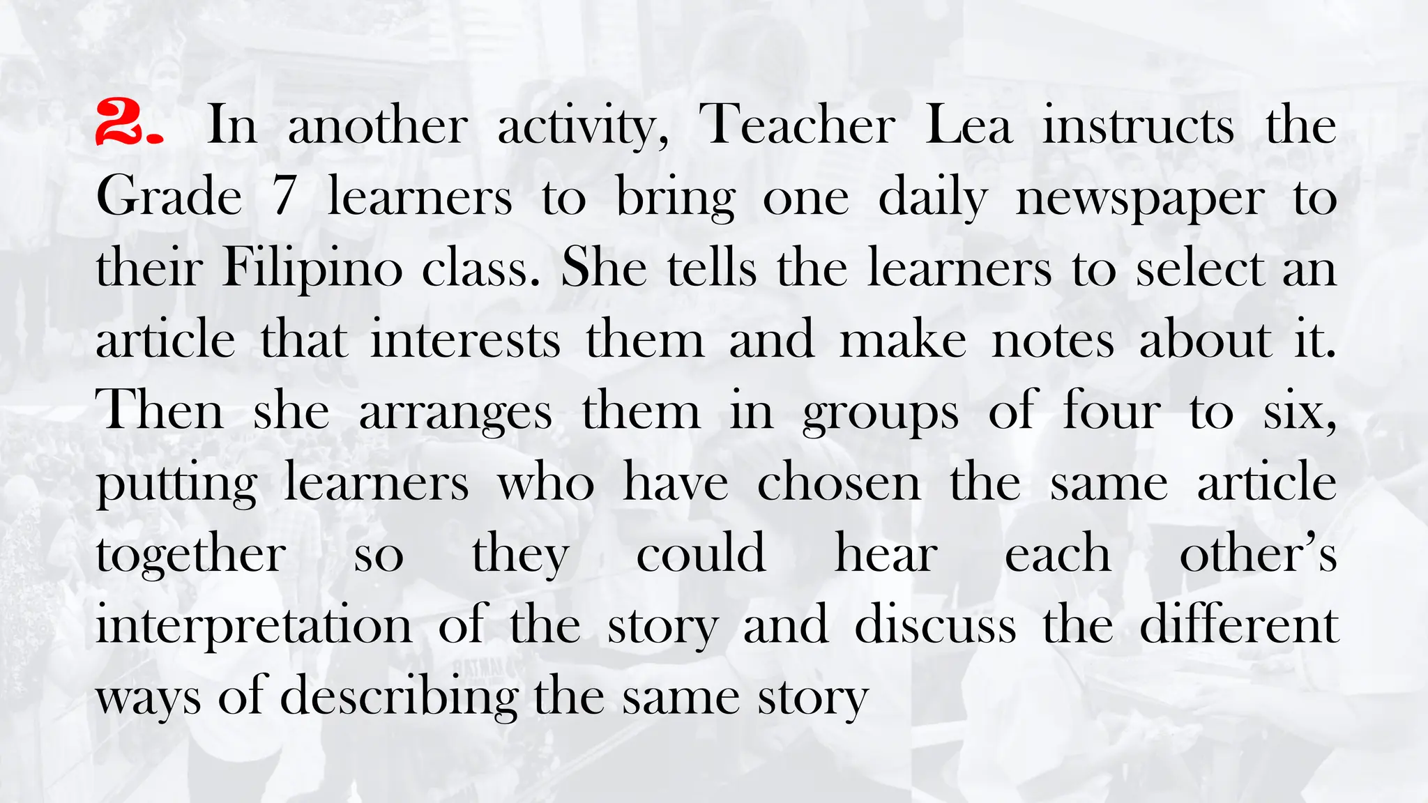 2. In another activity, Teacher Lea instructs the
Grade 7 learners to bring one daily newspaper to
their Filipino class. She tells the learners to select an
article that interests them and make notes about it.
Then she arranges them in groups of four to six,
putting learners who have chosen the same article
together so they could hear each other’s
interpretation of the story and discuss the different
ways of describing the same story
 