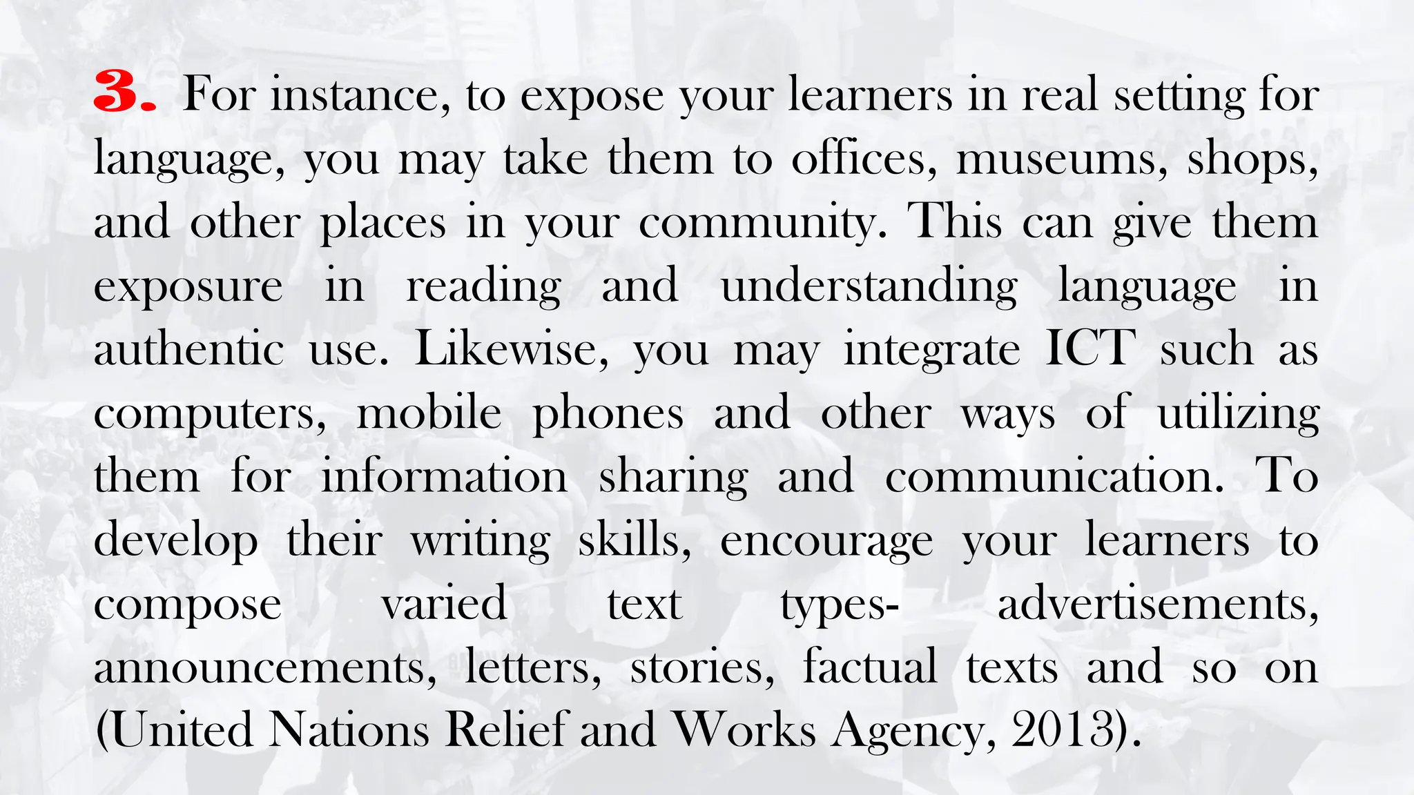 3. For instance, to expose your learners in real setting for
language, you may take them to offices, museums, shops,
and other places in your community. This can give them
exposure in reading and understanding language in
authentic use. Likewise, you may integrate ICT such as
computers, mobile phones and other ways of utilizing
them for information sharing and communication. To
develop their writing skills, encourage your learners to
compose varied text types- advertisements,
announcements, letters, stories, factual texts and so on
(United Nations Relief and Works Agency, 2013).
 
