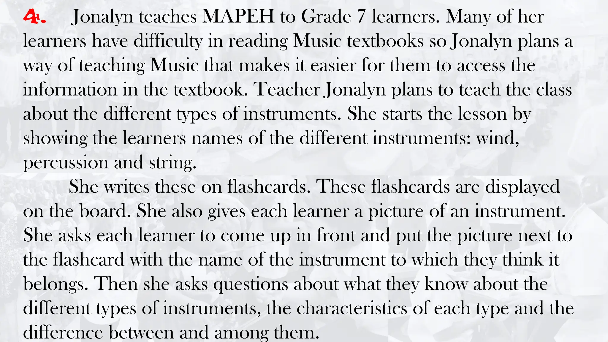 4. Jonalyn teaches MAPEH to Grade 7 learners. Many of her
learners have difficulty in reading Music textbooks so Jonalyn plans a
way of teaching Music that makes it easier for them to access the
information in the textbook. Teacher Jonalyn plans to teach the class
about the different types of instruments. She starts the lesson by
showing the learners names of the different instruments: wind,
percussion and string.
She writes these on flashcards. These flashcards are displayed
on the board. She also gives each learner a picture of an instrument.
She asks each learner to come up in front and put the picture next to
the flashcard with the name of the instrument to which they think it
belongs. Then she asks questions about what they know about the
different types of instruments, the characteristics of each type and the
difference between and among them.
 