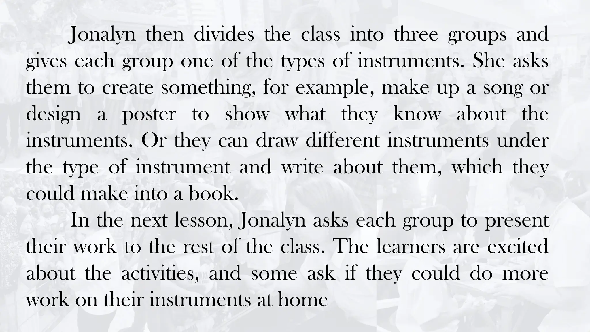 Jonalyn then divides the class into three groups and
gives each group one of the types of instruments. She asks
them to create something, for example, make up a song or
design a poster to show what they know about the
instruments. Or they can draw different instruments under
the type of instrument and write about them, which they
could make into a book.
In the next lesson, Jonalyn asks each group to present
their work to the rest of the class. The learners are excited
about the activities, and some ask if they could do more
work on their instruments at home
 
