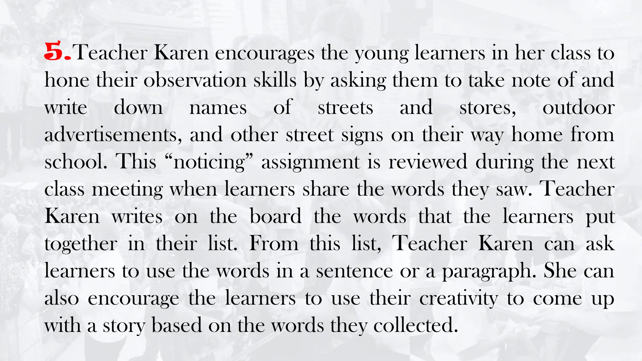 5.Teacher Karen encourages the young learners in her class to
hone their observation skills by asking them to take note of and
write down names of streets and stores, outdoor
advertisements, and other street signs on their way home from
school. This “noticing” assignment is reviewed during the next
class meeting when learners share the words they saw. Teacher
Karen writes on the board the words that the learners put
together in their list. From this list, Teacher Karen can ask
learners to use the words in a sentence or a paragraph. She can
also encourage the learners to use their creativity to come up
with a story based on the words they collected.
 