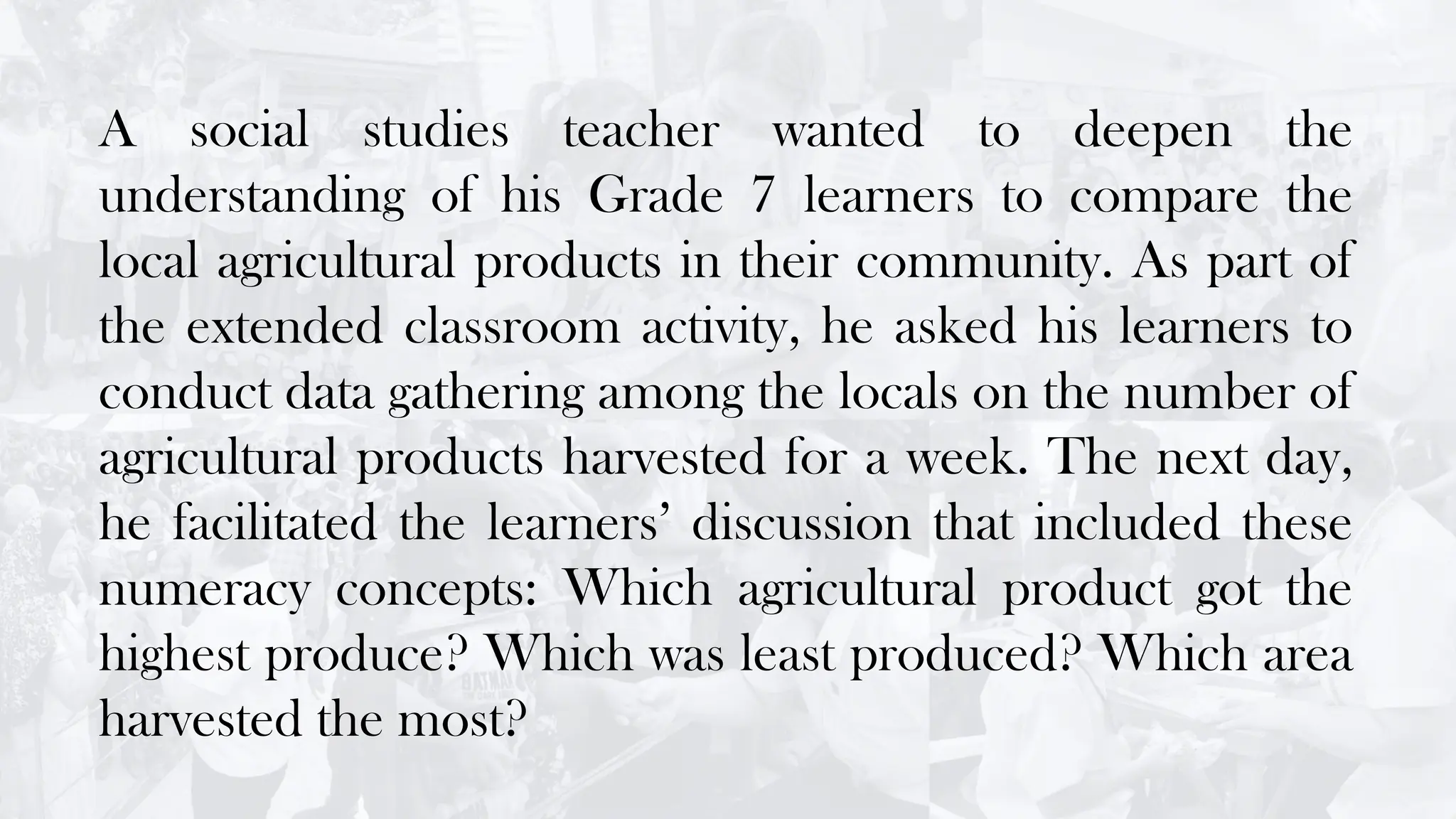 A social studies teacher wanted to deepen the
understanding of his Grade 7 learners to compare the
local agricultural products in their community. As part of
the extended classroom activity, he asked his learners to
conduct data gathering among the locals on the number of
agricultural products harvested for a week. The next day,
he facilitated the learners’ discussion that included these
numeracy concepts: Which agricultural product got the
highest produce? Which was least produced? Which area
harvested the most?
 