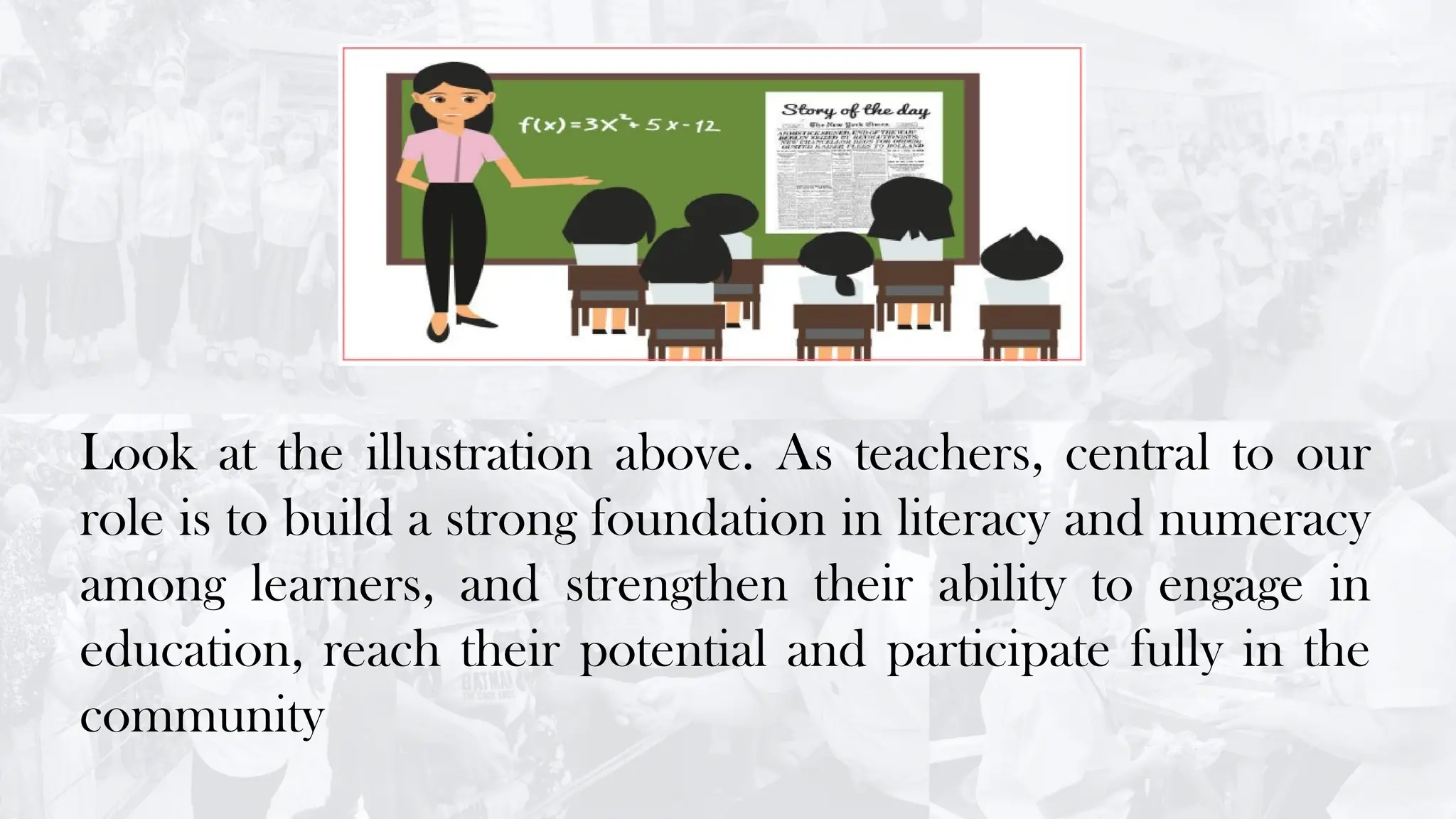 Look at the illustration above. As teachers, central to our
role is to build a strong foundation in literacy and numeracy
among learners, and strengthen their ability to engage in
education, reach their potential and participate fully in the
community
 