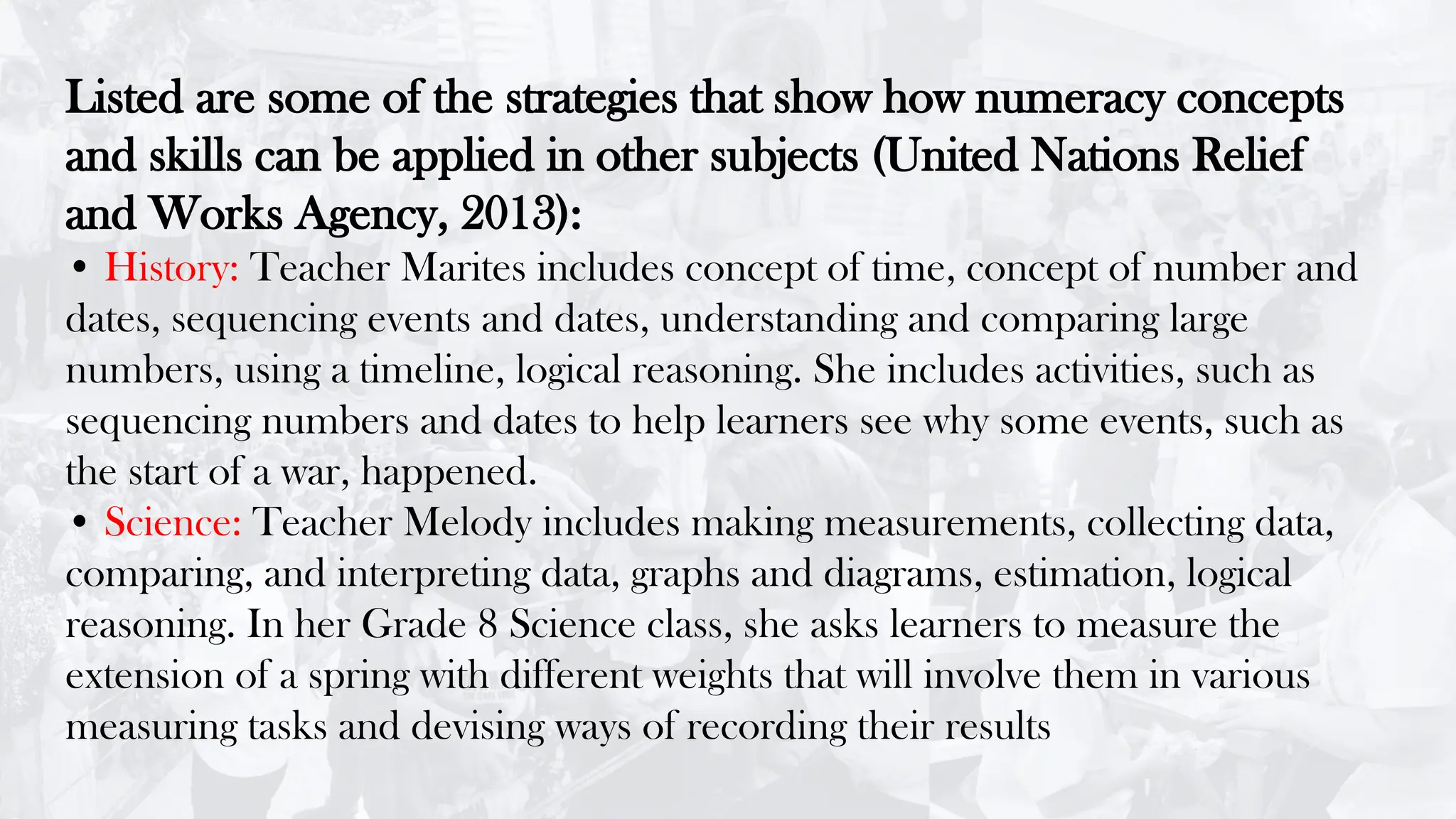 Listed are some of the strategies that show how numeracy concepts
and skills can be applied in other subjects (United Nations Relief
and Works Agency, 2013):
• History: Teacher Marites includes concept of time, concept of number and
dates, sequencing events and dates, understanding and comparing large
numbers, using a timeline, logical reasoning. She includes activities, such as
sequencing numbers and dates to help learners see why some events, such as
the start of a war, happened.
• Science: Teacher Melody includes making measurements, collecting data,
comparing, and interpreting data, graphs and diagrams, estimation, logical
reasoning. In her Grade 8 Science class, she asks learners to measure the
extension of a spring with different weights that will involve them in various
measuring tasks and devising ways of recording their results
 
