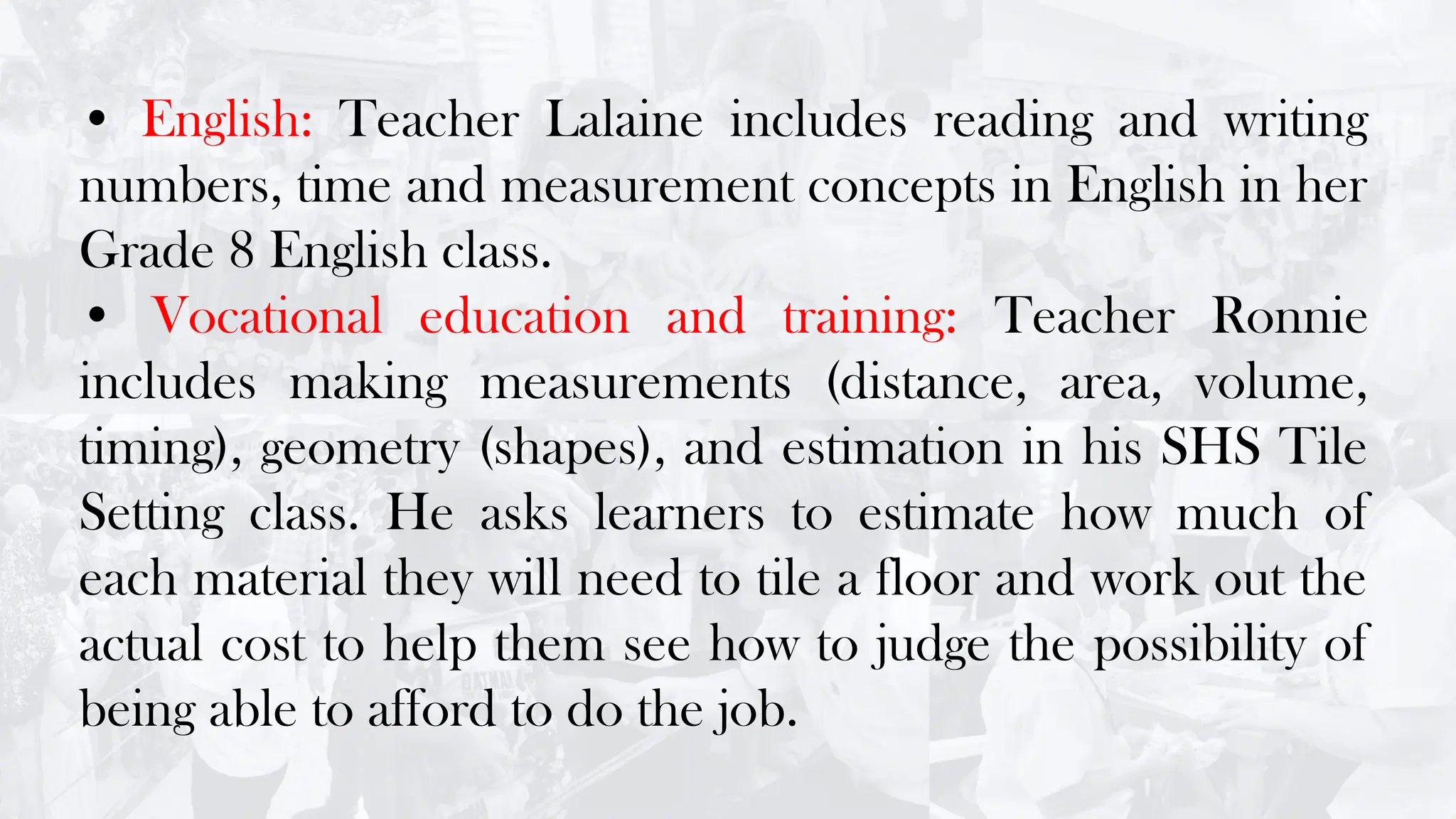 • English: Teacher Lalaine includes reading and writing
numbers, time and measurement concepts in English in her
Grade 8 English class.
• Vocational education and training: Teacher Ronnie
includes making measurements (distance, area, volume,
timing), geometry (shapes), and estimation in his SHS Tile
Setting class. He asks learners to estimate how much of
each material they will need to tile a floor and work out the
actual cost to help them see how to judge the possibility of
being able to afford to do the job.
 