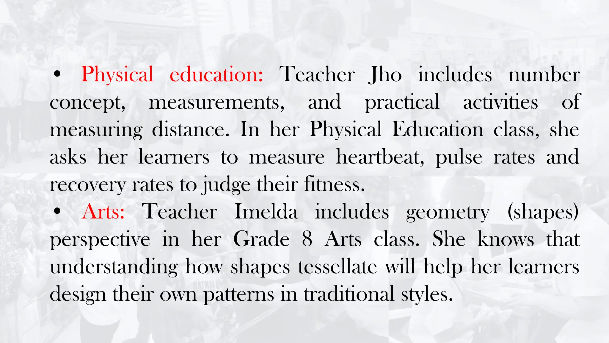 • Physical education: Teacher Jho includes number
concept, measurements, and practical activities of
measuring distance. In her Physical Education class, she
asks her learners to measure heartbeat, pulse rates and
recovery rates to judge their fitness.
• Arts: Teacher Imelda includes geometry (shapes)
perspective in her Grade 8 Arts class. She knows that
understanding how shapes tessellate will help her learners
design their own patterns in traditional styles.
 