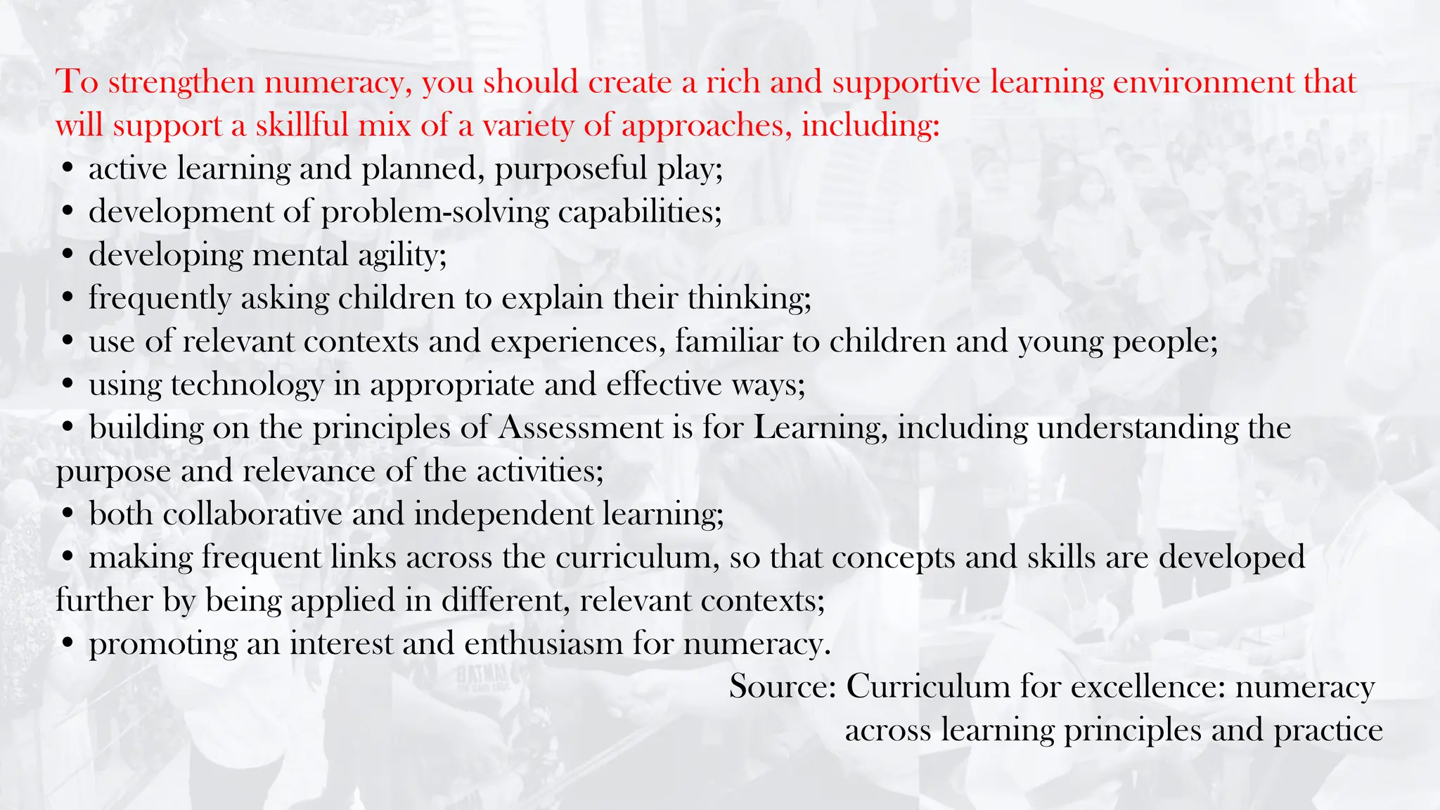To strengthen numeracy, you should create a rich and supportive learning environment that
will support a skillful mix of a variety of approaches, including:
• active learning and planned, purposeful play;
• development of problem-solving capabilities;
• developing mental agility;
• frequently asking children to explain their thinking;
• use of relevant contexts and experiences, familiar to children and young people;
• using technology in appropriate and effective ways;
• building on the principles of Assessment is for Learning, including understanding the
purpose and relevance of the activities;
• both collaborative and independent learning;
• making frequent links across the curriculum, so that concepts and skills are developed
further by being applied in different, relevant contexts;
• promoting an interest and enthusiasm for numeracy.
Source: Curriculum for excellence: numeracy
across learning principles and practice
 