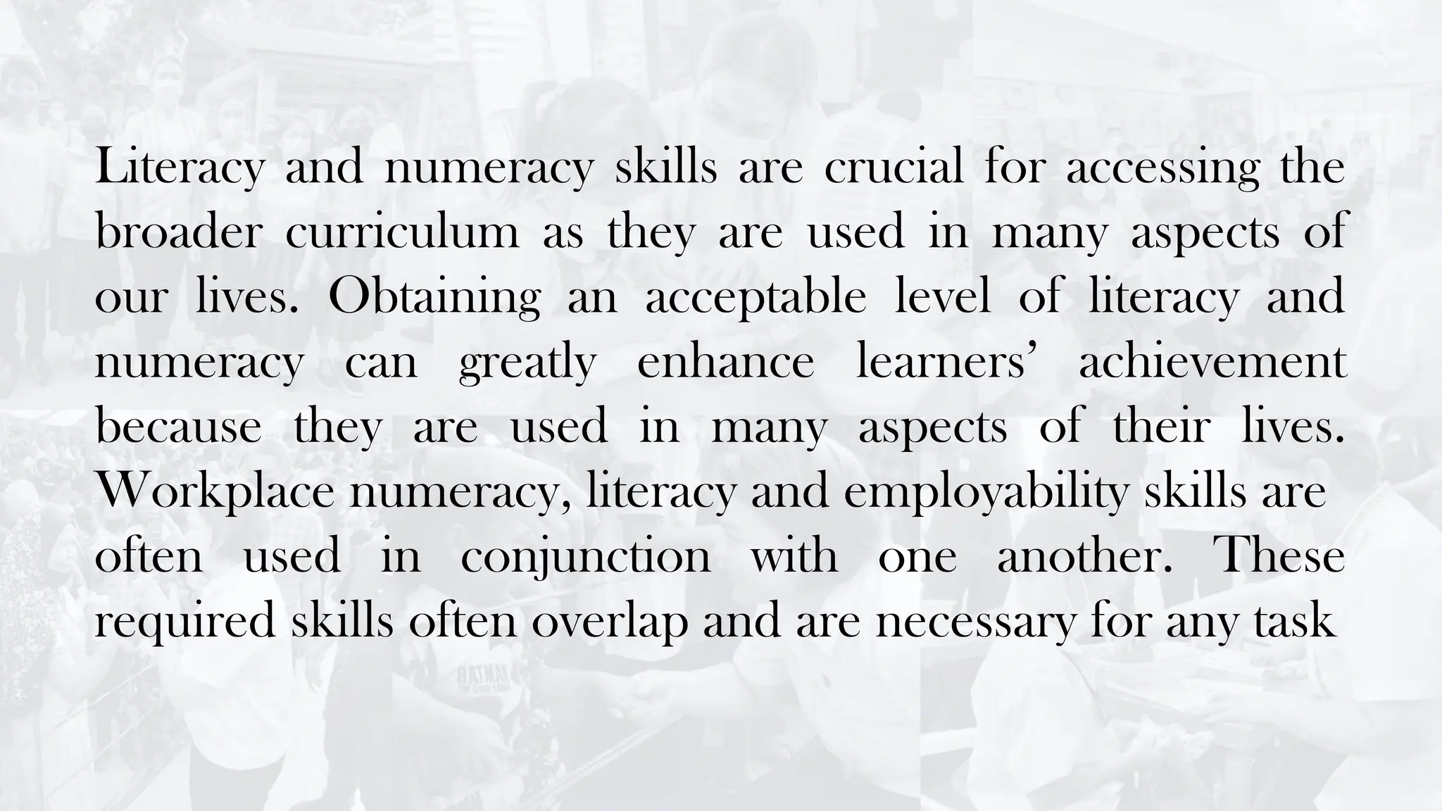 Literacy and numeracy skills are crucial for accessing the
broader curriculum as they are used in many aspects of
our lives. Obtaining an acceptable level of literacy and
numeracy can greatly enhance learners’ achievement
because they are used in many aspects of their lives.
Workplace numeracy, literacy and employability skills are
often used in conjunction with one another. These
required skills often overlap and are necessary for any task
 