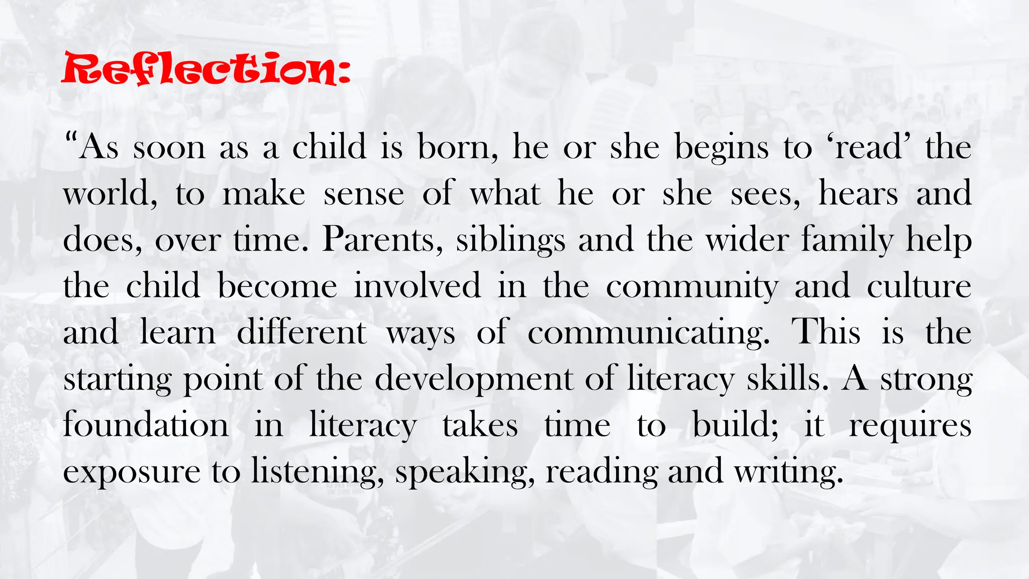 “As soon as a child is born, he or she begins to ‘read’ the
world, to make sense of what he or she sees, hears and
does, over time. Parents, siblings and the wider family help
the child become involved in the community and culture
and learn different ways of communicating. This is the
starting point of the development of literacy skills. A strong
foundation in literacy takes time to build; it requires
exposure to listening, speaking, reading and writing.
Reflection:
 