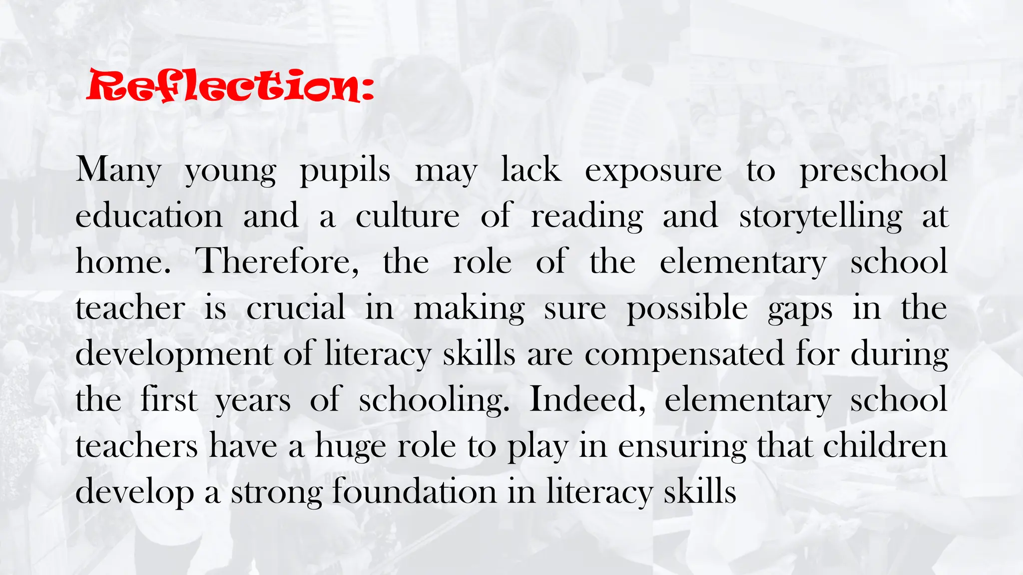 Many young pupils may lack exposure to preschool
education and a culture of reading and storytelling at
home. Therefore, the role of the elementary school
teacher is crucial in making sure possible gaps in the
development of literacy skills are compensated for during
the first years of schooling. Indeed, elementary school
teachers have a huge role to play in ensuring that children
develop a strong foundation in literacy skills
Reflection:
 