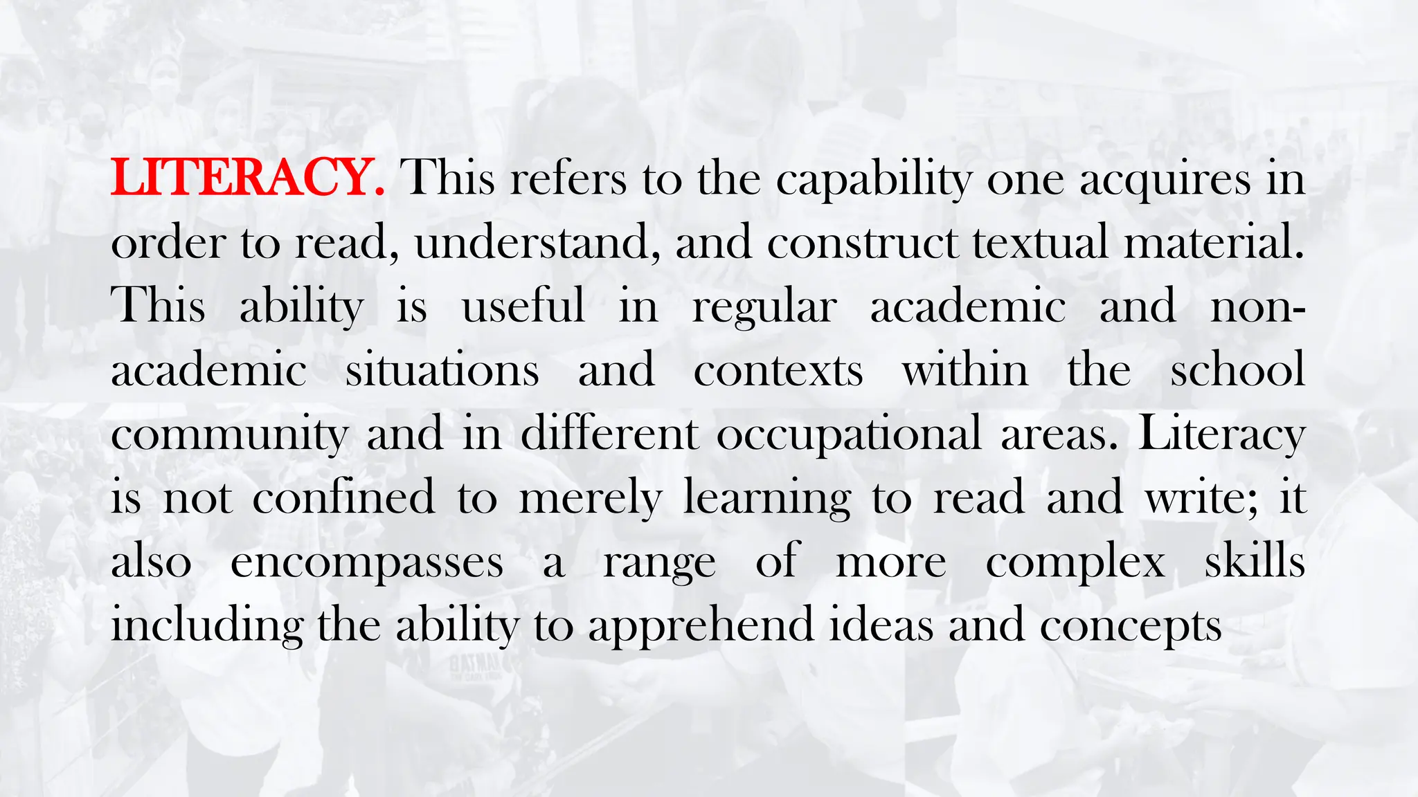 LITERACY. This refers to the capability one acquires in
order to read, understand, and construct textual material.
This ability is useful in regular academic and non-
academic situations and contexts within the school
community and in different occupational areas. Literacy
is not confined to merely learning to read and write; it
also encompasses a range of more complex skills
including the ability to apprehend ideas and concepts
 