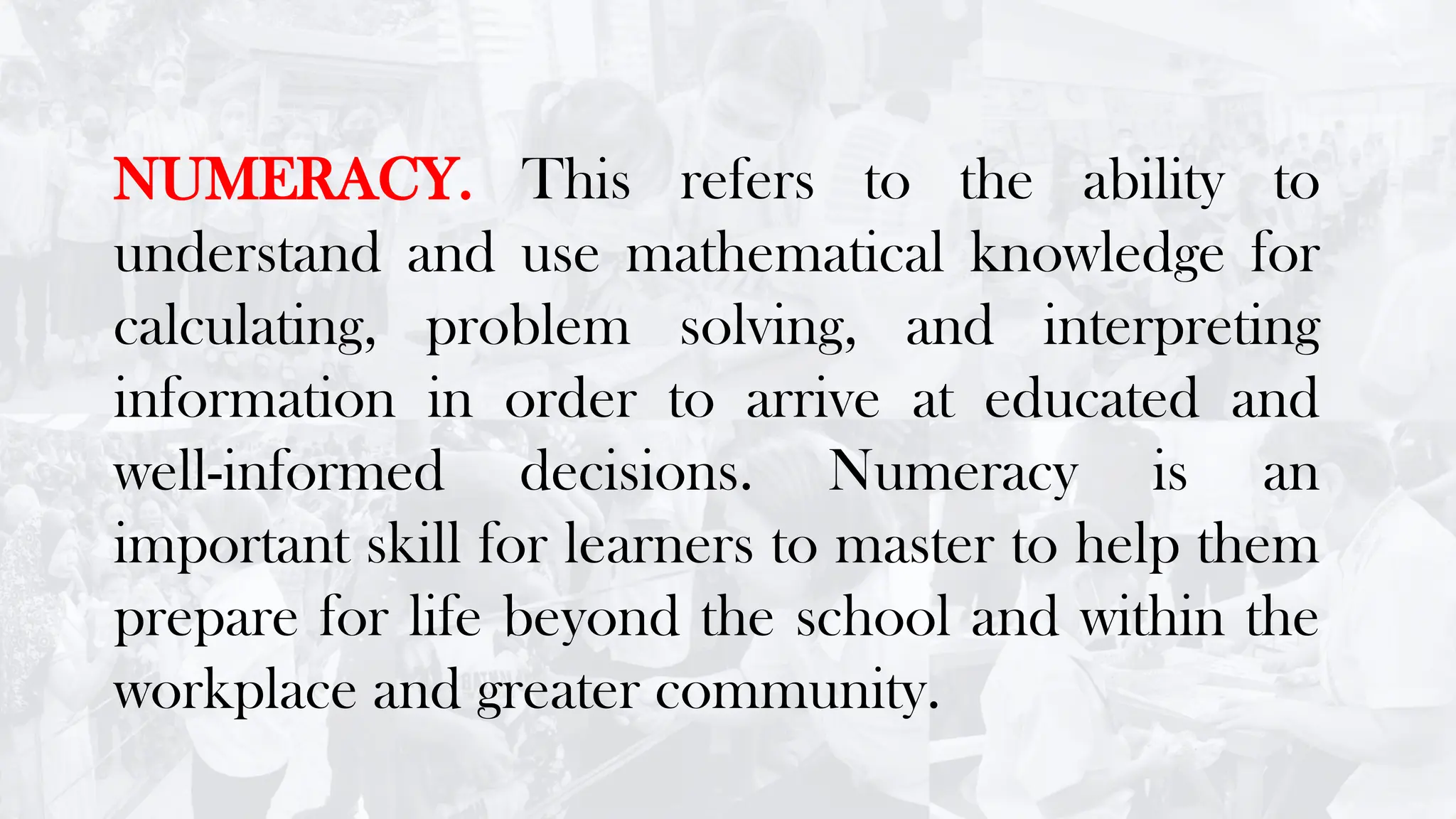 NUMERACY. This refers to the ability to
understand and use mathematical knowledge for
calculating, problem solving, and interpreting
information in order to arrive at educated and
well-informed decisions. Numeracy is an
important skill for learners to master to help them
prepare for life beyond the school and within the
workplace and greater community.
 