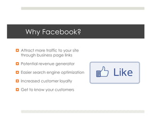Why Facebook?

¤  Attract more traffic to your site
    through business page links   

¤  Potential revenue generator

¤  Easier search engine optimization

¤  Increased customer loyalty

¤  Get to know your customers
 