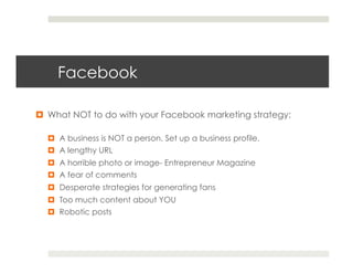Facebook

¤  What NOT to do with your Facebook marketing strategy:

  ¤  A business is NOT a person. Set up a business profile.
  ¤  A lengthy URL
  ¤  A horrible photo or image- Entrepreneur Magazine
  ¤  A fear of comments
  ¤  Desperate strategies for generating fans
  ¤  Too much content about YOU
  ¤  Robotic posts
 