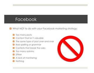 Facebook
¤  What NOT to do with your Facebook marketing strategy:

  ¤  Too many posts
  ¤  Content that isn’t valuable
  ¤  The same type of post over and over
  ¤  Bad spelling or grammar
  ¤  Contests that break the rules
  ¤  Too many admins
  ¤  SPAM
  ¤  A lack of monitoring
  ¤  Nothing
 