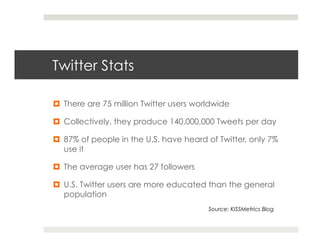 Twitter Stats

¤  There are 75 million Twitter users worldwide

¤  Collectively, they produce 140,000,000 Tweets per day

¤  87% of people in the U.S. have heard of Twitter, only 7%
    use it

¤  The average user has 27 followers

¤  U.S. Twitter users are more educated than the general
    population
                                          Source: KISSMetrics Blog
 
