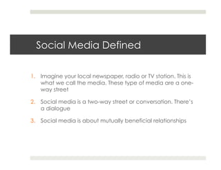 Social Media Defined

1.  Imagine your local newspaper, radio or TV station. This is
    what we call the media. These type of media are a one-
    way street

2.  Social media is a two-way street or conversation. There’s
    a dialogue

3.  Social media is about mutually beneficial relationships
 