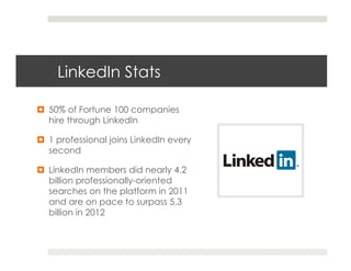 LinkedIn Stats

¤  50% of Fortune 100 companies
    hire through LinkedIn

¤  1 professional joins LinkedIn every
    second

¤  LinkedIn members did nearly 4.2
    billion professionally-oriented
    searches on the platform in 2011
    and are on pace to surpass 5.3
    billion in 2012
 