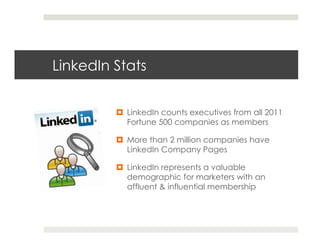 LinkedIn Stats


         ¤  LinkedIn counts executives from all 2011
             Fortune 500 companies as members

         ¤  More than 2 million companies have
             LinkedIn Company Pages

         ¤  LinkedIn represents a valuable
             demographic for marketers with an
             affluent & influential membership
 