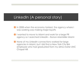 LinkedIn (A personal story)

¤  In 2008 when the economy tanked, the agency where I
    was working was making major layoffs

¤  I wanted to move to Miami and work for a large PR
    agency so I searched LinkedIn – Burson-Marsteller Miami

¤  None of my LinkedIn connections worked for large
    agencies in Miami, but I did find a New York City BM
    employee who had graduated from my alma mater UNC
    Chapel Hill
 