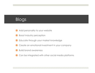 Blogs

¤  Add personality to your website

¤  Boost industry perception

¤  Educate through your market knowledge

¤  Create an emotional investment in your company

¤  Build brand awareness

¤  Can be integrated with other social media platforms
 