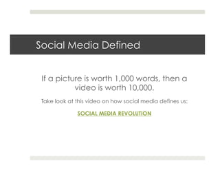 Social Media Defined


 If a picture is worth 1,000 words, then a
           video is worth 10,000.
Take look at this video on how social media defines us:

             SOCIAL MEDIA REVOLUTION
 