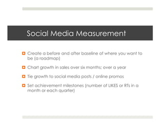 Social Media Measurement

¤  Create a before and after baseline of where you want to
    be (a roadmap)

¤  Chart growth in sales over six months; over a year

¤  Tie growth to social media posts / online promos

¤  Set achievement milestones (number of LIKES or RTs in a
    month or each quarter)
 