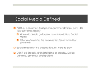 Social Media Defined
¤  “90% of consumers trust peer recommendations; only 14%
    trust advertisements”
   ¤  Where do people go for peer recommendations: Social
       Media
   ¤  Either you’re part of the conversation (good or bad) or
       you’re not

¤  Social media isn’t a passing fad. It’s here to stay

¤  Don’t be greedy, grandstanding or grabby. Do be
    genuine, generous and grateful
 