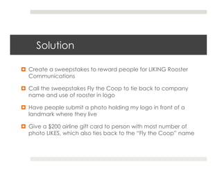 Solution

¤  Create a sweepstakes to reward people for LIKING Rooster
    Communications

¤  Call the sweepstakes Fly the Coop to tie back to company
    name and use of rooster in logo

¤  Have people submit a photo holding my logo in front of a
    landmark where they live

¤  Give a $200 airline gift card to person with most number of
    photo LIKES, which also ties back to the “Fly the Coop” name
 