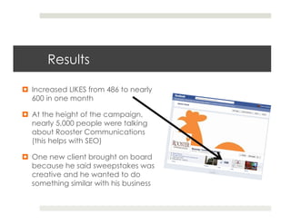 Results

¤  Increased LIKES from 486 to nearly
    600 in one month

¤  At the height of the campaign,
    nearly 5,000 people were talking
    about Rooster Communications
    (this helps with SEO)

¤  One new client brought on board
    because he said sweepstakes was
    creative and he wanted to do
    something similar with his business
 