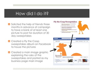 How did I do it?

¤  Solicited the help of friends three
    months in advance of campaign
    to have a bank of at least one
    picture to post for duration of 30
    day sweepstakes

¤  Created a Fly the Coop
    sweepstakes album on Facebook
    to house the pictures

¤  Created a main image graphic
    explaining the rules of the
    sweepstakes and posted as my
    business page main image
 