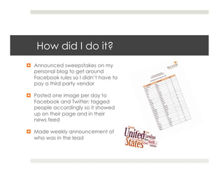 How did I do it?
¤  Announced sweepstakes on my
    personal blog to get around
    Facebook rules so I didn’t have to
    pay a third party vendor

¤  Posted one image per day to
    Facebook and Twitter; tagged
    people accordingly so it showed
    up on their page and in their
    news feed

¤  Made weekly announcement of
    who was in the lead
 