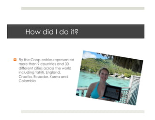 How did I do it?


¤  Fly the Coop entries represented
    more than 9 countries and 30
    different cities across the world
    including Tahiti, England,
    Croatia, Ecuador, Korea and
    Colombia
 