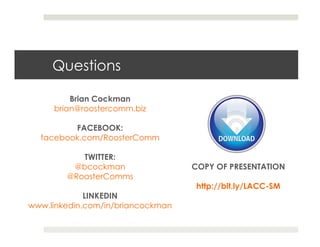 Questions

         Brian Cockman
     brian@roostercomm.biz

         FACEBOOK:
  facebook.com/RoosterComm

           TWITTER:
         @bcockman                 COPY OF PRESENTATION
        @RoosterComms
                                    http://bit.ly/LACC-SM
             LINKEDIN
www.linkedin.com/in/briancockman
 