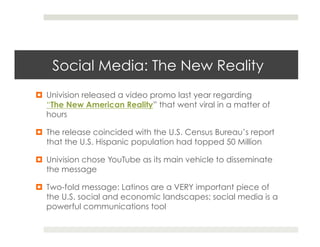 Social Media: The New Reality
¤  Univision released a video promo last year regarding
    “The New American Reality” that went viral in a matter of
    hours

¤  The release coincided with the U.S. Census Bureau’s report
    that the U.S. Hispanic population had topped 50 Million

¤  Univision chose YouTube as its main vehicle to disseminate
    the message

¤  Two-fold message: Latinos are a VERY important piece of
    the U.S. social and economic landscapes; social media is a
    powerful communications tool
 