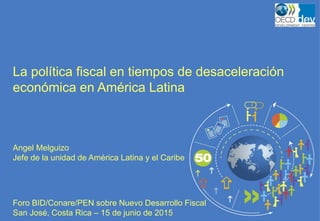 La política fiscal en tiempos de desaceleración
económica en América Latina
Angel Melguizo
Jefe de la unidad de América Latina y el Caribe
Foro BID/Conare/PEN sobre Nuevo Desarrollo Fiscal
San José, Costa Rica – 15 de junio de 2015
 