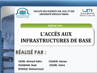 FACULTÉ DES SCIENCES JUR, ECO, ET SOC
UNIVERSITÉ MOULAY ISMAIL

EXPOSE SUR ::
EXPOSE SUR

L’ACCÉS AUX
L’ACCÉS AUX
INFRASTRUCTURES DE BASE
INFRASTRUCTURES DE BASE

TALEB. Ahmed Salim
DAHMANI. Badr
ROUGUI. Mohammed

CHAKIR. Hanae
SIOURI. Zohra

 