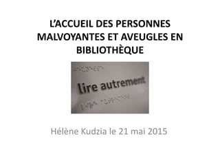 L’ACCUEIL DES PERSONNES
MALVOYANTES ET AVEUGLES EN
BIBLIOTHÈQUE
Hélène Kudzia le 21 mai 2015
 